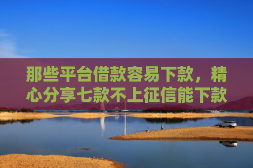那些平台借款容易下款，精心分享七款不上征信能下款的网贷