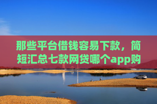 那些平台借钱容易下款，简短汇总七款网贷哪个app购买征信下款的