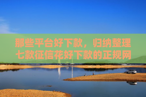 那些平台好下款，归纳整理七款征信花好下款的正规网贷
