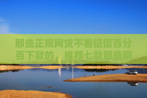 那些正规网贷不看征信百分百下款的，推荐七款那些网贷不上征信下款快