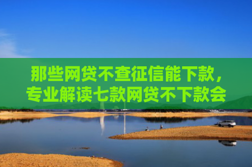 那些网贷不查征信能下款，专业解读七款网贷不下款会印象征信吗