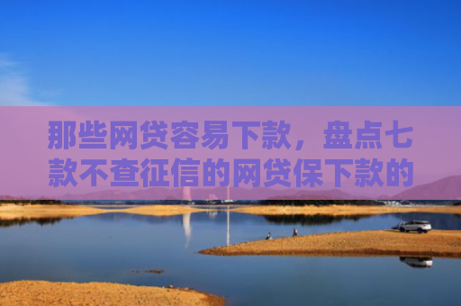 那些网贷容易下款，盘点七款不查征信的网贷保下款的
