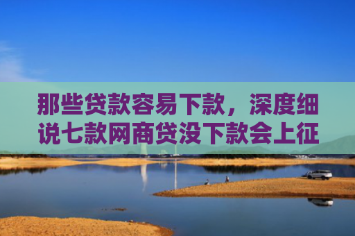 那些贷款容易下款，深度细说七款网商贷没下款会上征信嘛