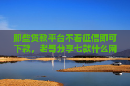 那些贷款平台不看征信即可下款，老哥分享七款什么网贷不查征信好下款5000