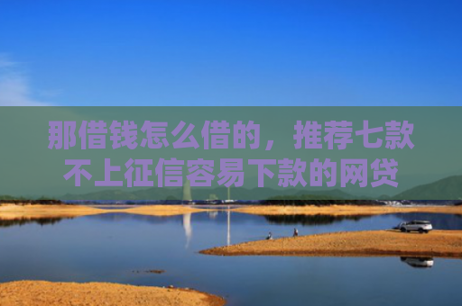 那借钱怎么借的，推荐七款不上征信容易下款的网贷