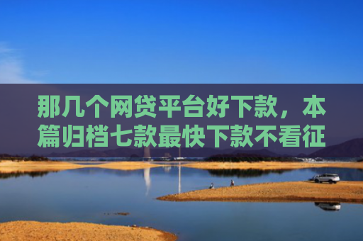 那几个网贷平台好下款，本篇归档七款最快下款不看征信的网贷