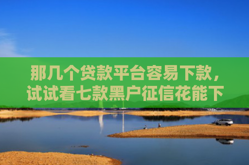 那几个贷款平台容易下款，试试看七款黑户征信花能下款的网贷