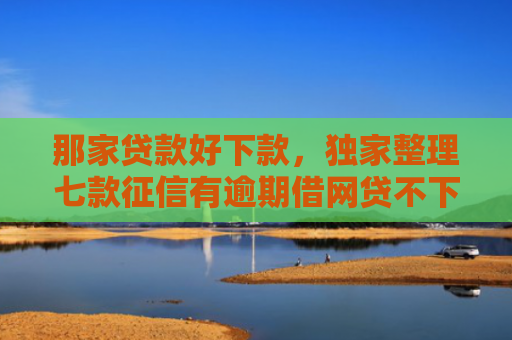 那家贷款好下款，独家整理七款征信有逾期借网贷不下款