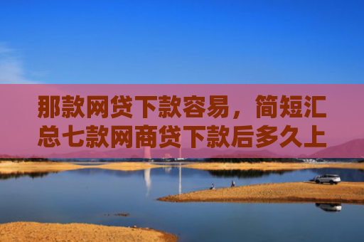 那款网贷下款容易，简短汇总七款网商贷下款后多久上征信