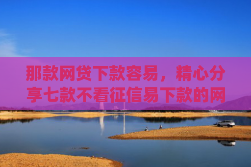 那款网贷下款容易，精心分享七款不看征信易下款的网贷app