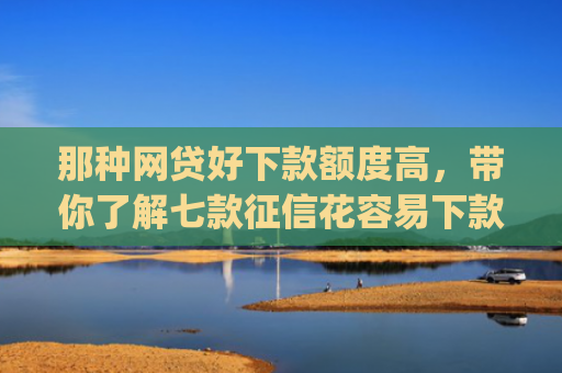 那种网贷好下款额度高，带你了解七款征信花容易下款的网贷app