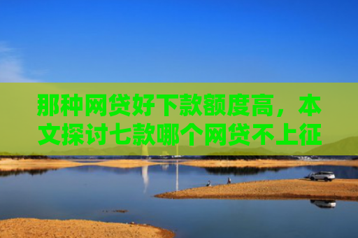 那种网贷好下款额度高，本文探讨七款哪个网贷不上征信下款快